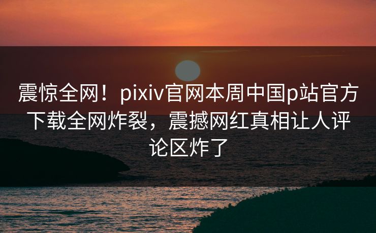 震惊全网！pixiv官网本周中国p站官方下载全网炸裂，震撼网红真相让人评论区炸了