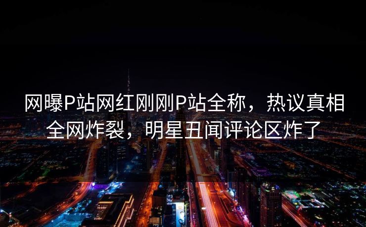 网曝P站网红刚刚P站全称，热议真相全网炸裂，明星丑闻评论区炸了