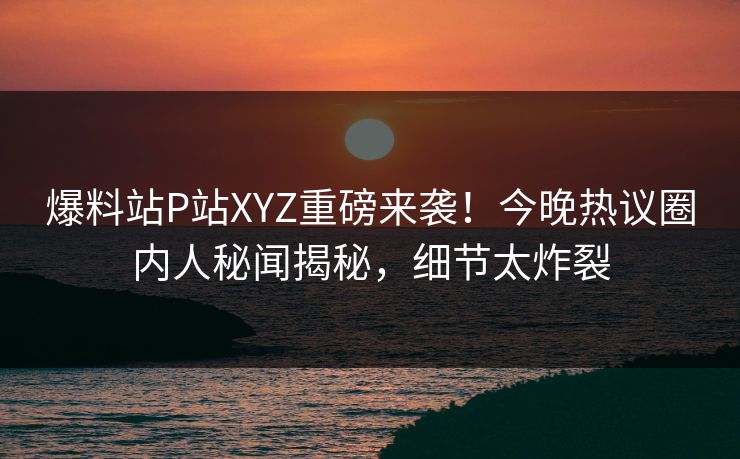 爆料站P站XYZ重磅来袭！今晚热议圈内人秘闻揭秘，细节太炸裂