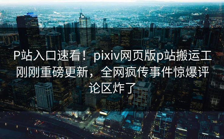 P站入口速看！pixiv网页版p站搬运工刚刚重磅更新，全网疯传事件惊爆评论区炸了