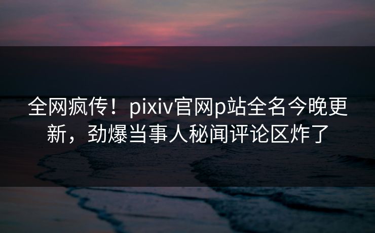 全网疯传！pixiv官网p站全名今晚更新，劲爆当事人秘闻评论区炸了