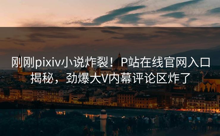 刚刚pixiv小说炸裂！P站在线官网入口揭秘，劲爆大V内幕评论区炸了
