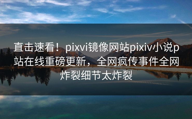 直击速看！pixvi镜像网站pixiv小说p站在线重磅更新，全网疯传事件全网炸裂细节太炸裂