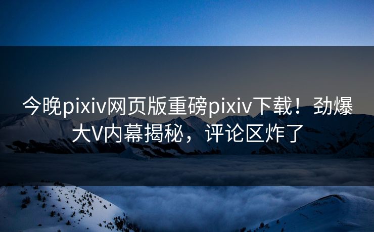 今晚pixiv网页版重磅pixiv下载！劲爆大V内幕揭秘，评论区炸了