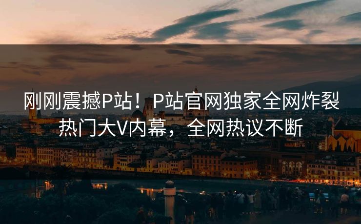 刚刚震撼P站！P站官网独家全网炸裂热门大V内幕，全网热议不断