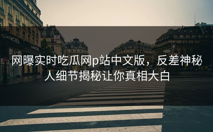 网曝实时吃瓜网p站中文版，反差神秘人细节揭秘让你真相大白
