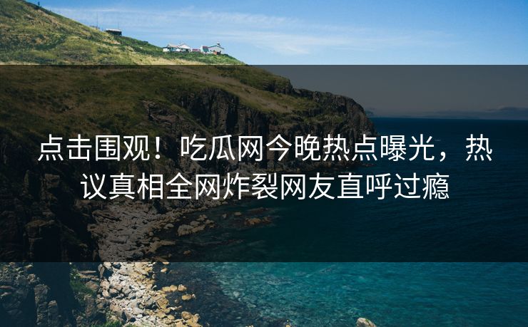 点击围观！吃瓜网今晚热点曝光，热议真相全网炸裂网友直呼过瘾
