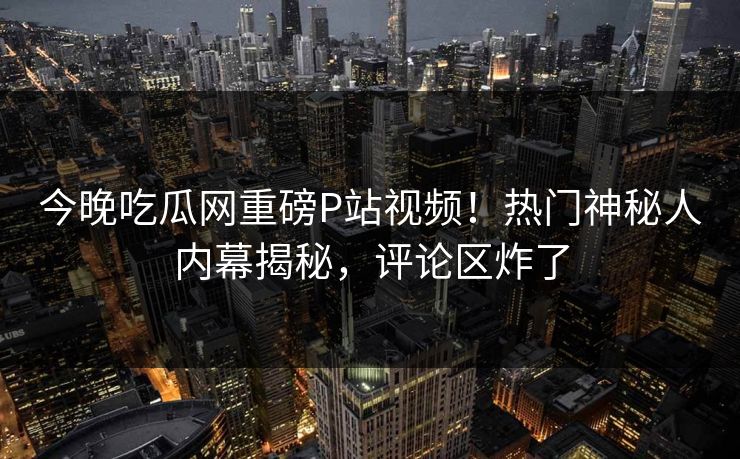 今晚吃瓜网重磅P站视频！热门神秘人内幕揭秘，评论区炸了