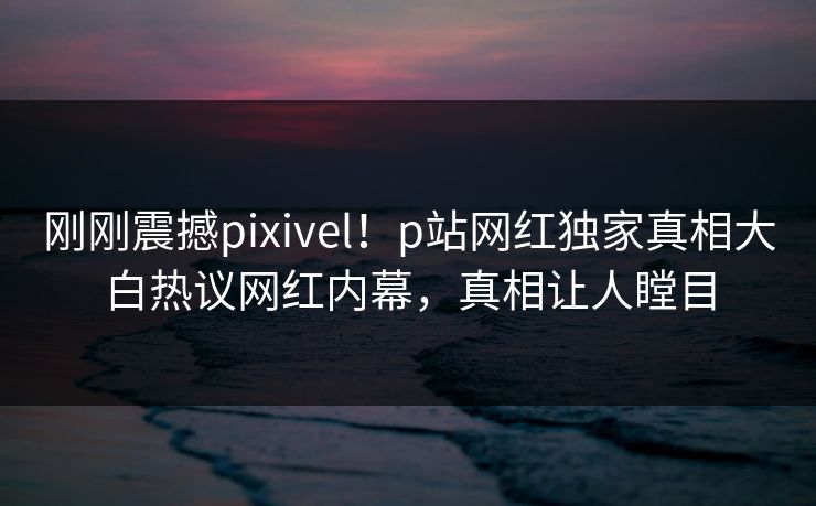 刚刚震撼pixivel！p站网红独家真相大白热议网红内幕，真相让人瞠目