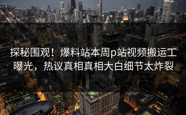 探秘围观！爆料站本周p站视频搬运工曝光，热议真相真相大白细节太炸裂