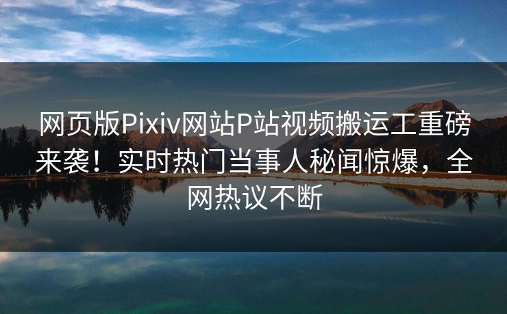 网页版Pixiv网站P站视频搬运工重磅来袭！实时热门当事人秘闻惊爆，全网热议不断