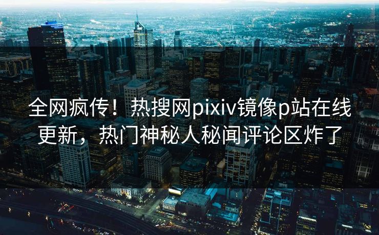 全网疯传！热搜网pixiv镜像p站在线更新，热门神秘人秘闻评论区炸了