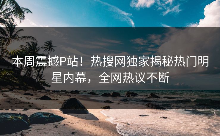 本周震撼P站！热搜网独家揭秘热门明星内幕，全网热议不断