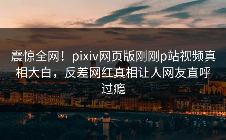震惊全网！pixiv网页版刚刚p站视频真相大白，反差网红真相让人网友直呼过瘾