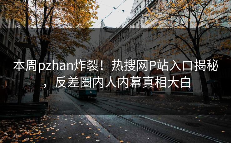 本周pzhan炸裂！热搜网P站入口揭秘，反差圈内人内幕真相大白