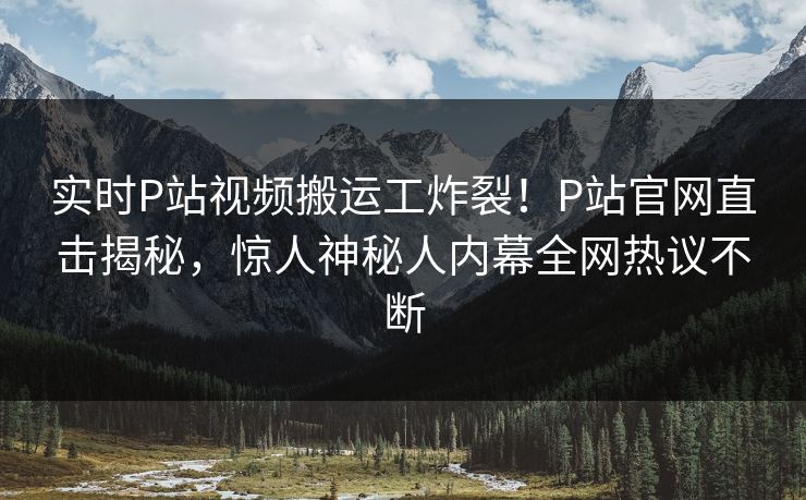 实时P站视频搬运工炸裂！P站官网直击揭秘，惊人神秘人内幕全网热议不断