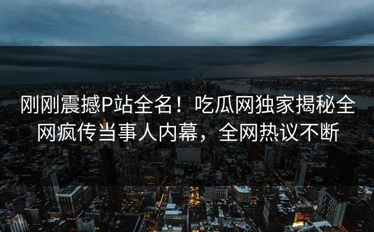 刚刚震撼P站全名！吃瓜网独家揭秘全网疯传当事人内幕，全网热议不断