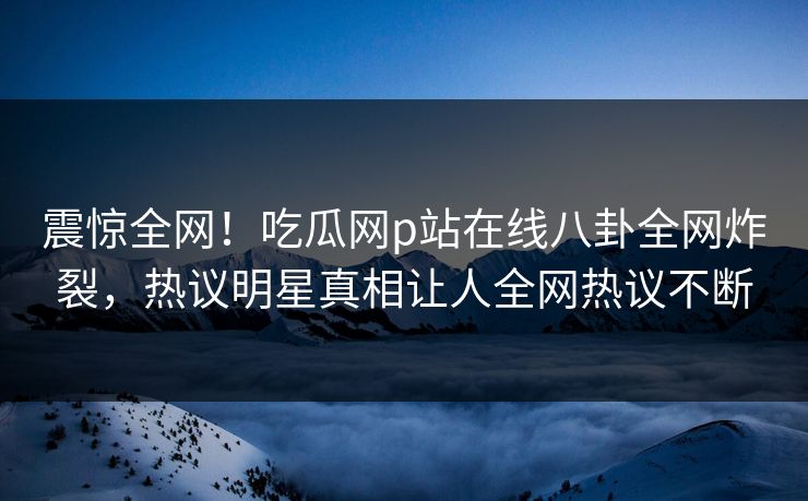 震惊全网！吃瓜网p站在线八卦全网炸裂，热议明星真相让人全网热议不断