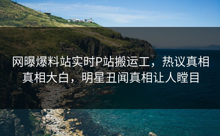 网曝爆料站实时P站搬运工，热议真相真相大白，明星丑闻真相让人瞠目
