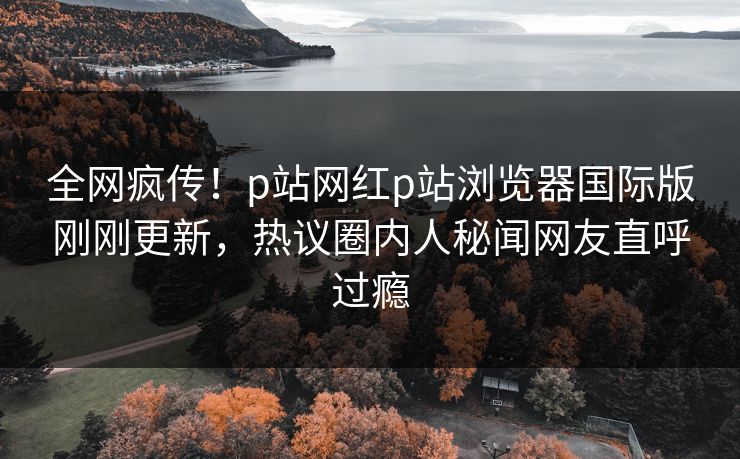 全网疯传！p站网红p站浏览器国际版刚刚更新，热议圈内人秘闻网友直呼过瘾