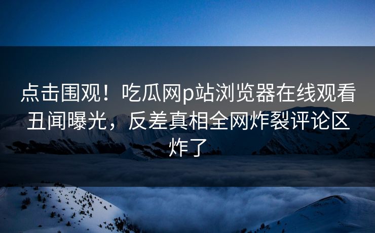 点击围观！吃瓜网p站浏览器在线观看丑闻曝光，反差真相全网炸裂评论区炸了