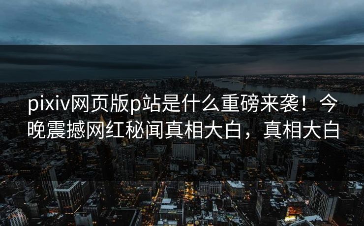 pixiv网页版p站是什么重磅来袭！今晚震撼网红秘闻真相大白，真相大白