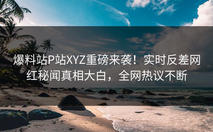 爆料站P站XYZ重磅来袭！实时反差网红秘闻真相大白，全网热议不断