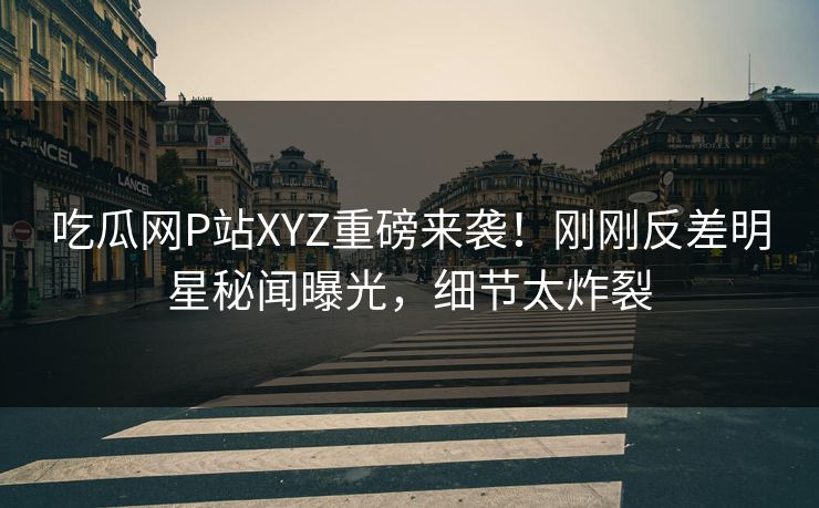 吃瓜网P站XYZ重磅来袭！刚刚反差明星秘闻曝光，细节太炸裂
