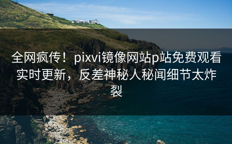 全网疯传！pixvi镜像网站p站免费观看实时更新，反差神秘人秘闻细节太炸裂