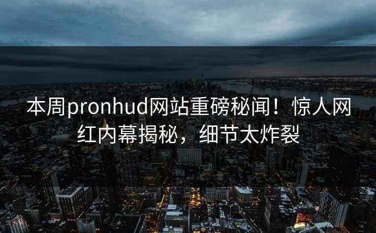 本周pronhud网站重磅秘闻！惊人网红内幕揭秘，细节太炸裂