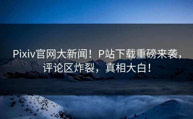 Pixiv官网大新闻！P站下载重磅来袭，评论区炸裂，真相大白！