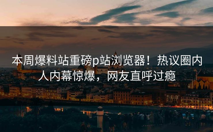 本周爆料站重磅p站浏览器！热议圈内人内幕惊爆，网友直呼过瘾