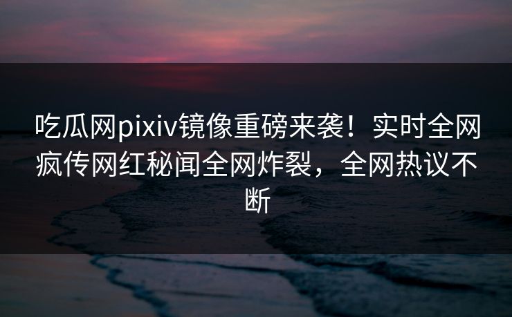 吃瓜网pixiv镜像重磅来袭！实时全网疯传网红秘闻全网炸裂，全网热议不断