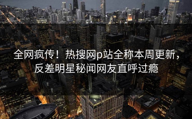 全网疯传！热搜网p站全称本周更新，反差明星秘闻网友直呼过瘾