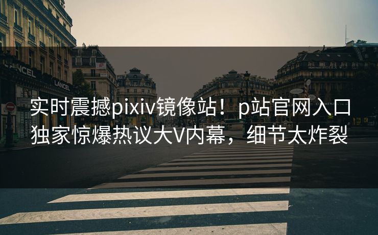 实时震撼pixiv镜像站！p站官网入口独家惊爆热议大V内幕，细节太炸裂