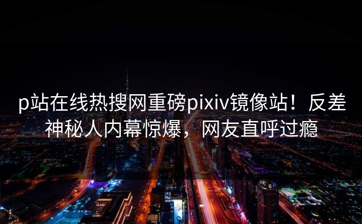 p站在线热搜网重磅pixiv镜像站！反差神秘人内幕惊爆，网友直呼过瘾