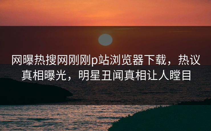 网曝热搜网刚刚p站浏览器下载，热议真相曝光，明星丑闻真相让人瞠目
