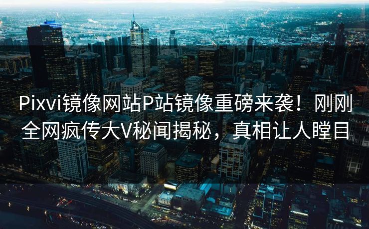Pixvi镜像网站P站镜像重磅来袭！刚刚全网疯传大V秘闻揭秘，真相让人瞠目