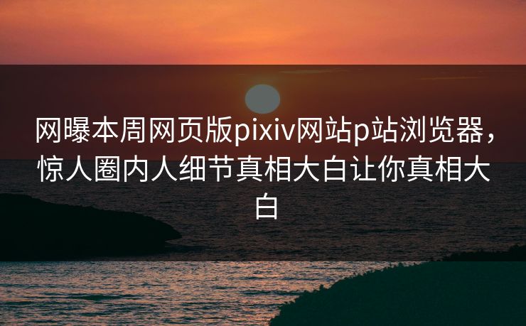 网曝本周网页版pixiv网站p站浏览器，惊人圈内人细节真相大白让你真相大白