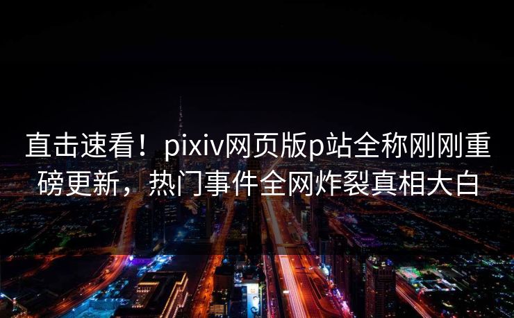 直击速看！pixiv网页版p站全称刚刚重磅更新，热门事件全网炸裂真相大白