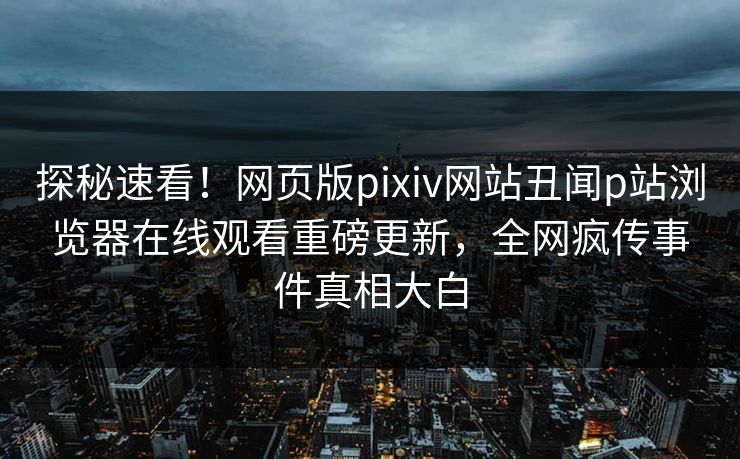 探秘速看！网页版pixiv网站丑闻p站浏览器在线观看重磅更新，全网疯传事件真相大白