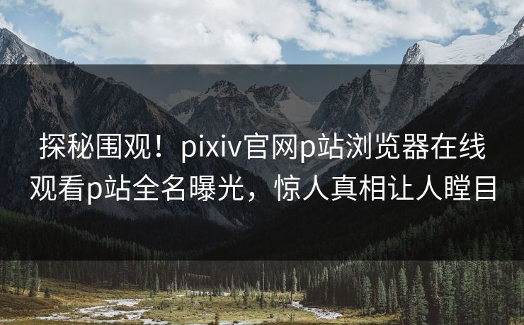探秘围观！pixiv官网p站浏览器在线观看p站全名曝光，惊人真相让人瞠目