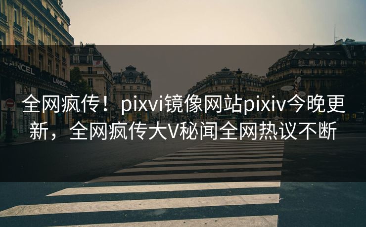 全网疯传！pixvi镜像网站pixiv今晚更新，全网疯传大V秘闻全网热议不断