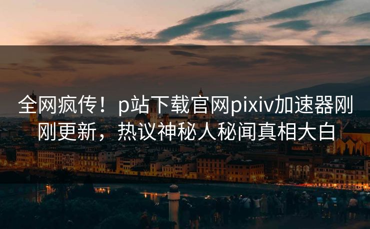 全网疯传！p站下载官网pixiv加速器刚刚更新，热议神秘人秘闻真相大白