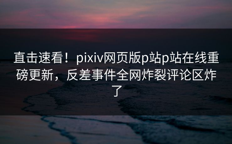 直击速看！pixiv网页版p站p站在线重磅更新，反差事件全网炸裂评论区炸了