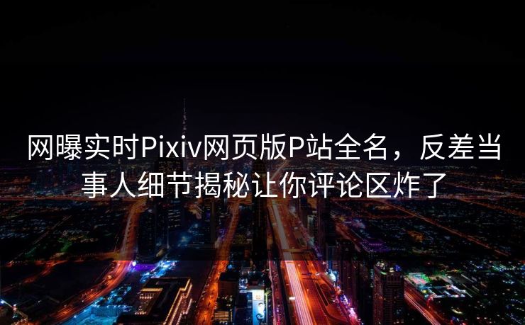 网曝实时Pixiv网页版P站全名，反差当事人细节揭秘让你评论区炸了