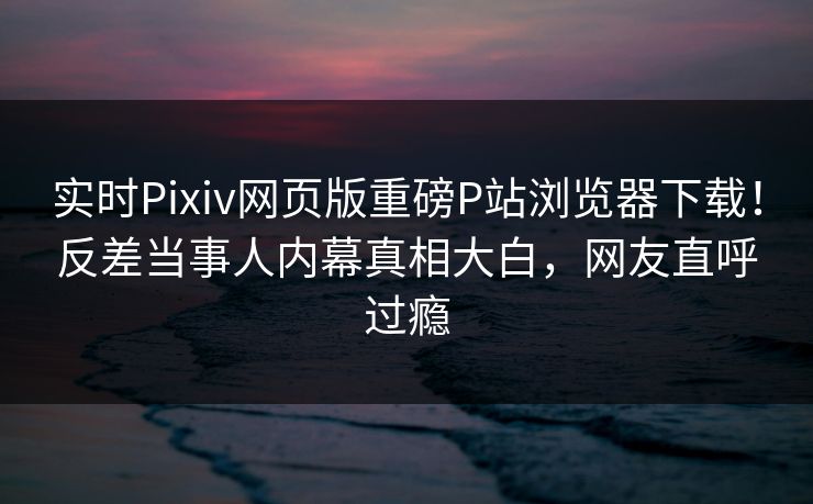 实时Pixiv网页版重磅P站浏览器下载！反差当事人内幕真相大白，网友直呼过瘾