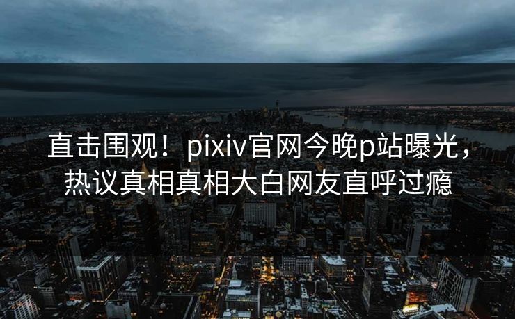 直击围观！pixiv官网今晚p站曝光，热议真相真相大白网友直呼过瘾