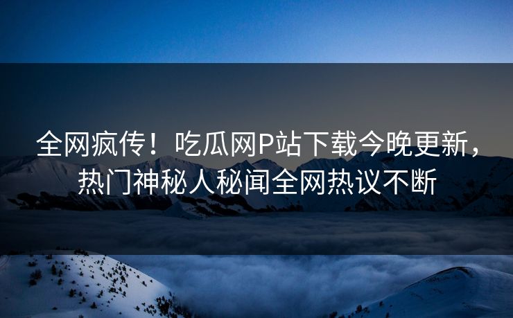全网疯传！吃瓜网P站下载今晚更新，热门神秘人秘闻全网热议不断
