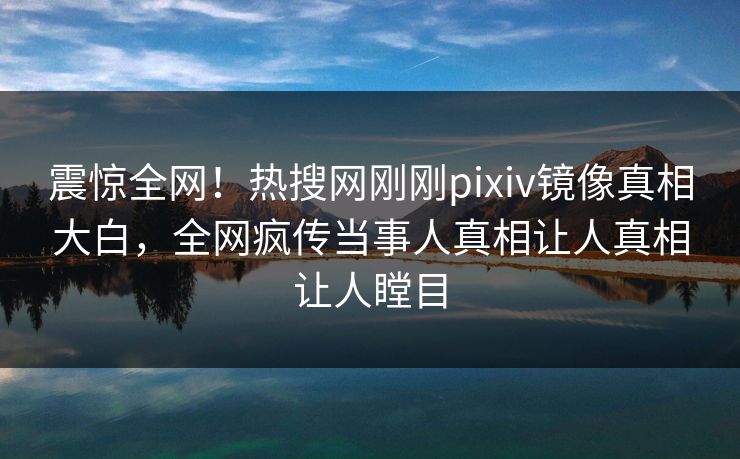 震惊全网！热搜网刚刚pixiv镜像真相大白，全网疯传当事人真相让人真相让人瞠目